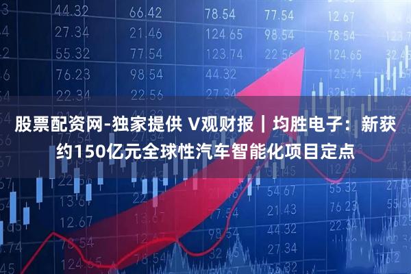 股票配资网-独家提供 V观财报｜均胜电子：新获约150亿元全球性汽车智能化项目定点