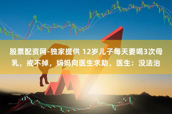 股票配资网-独家提供 12岁儿子每天要喝3次母乳，戒不掉，妈妈向医生求助，医生：没法治