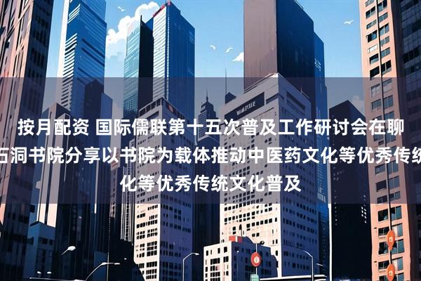 按月配资 国际儒联第十五次普及工作研讨会在聊城举行，石洞书院分享以书院为载体推动中医药文化等优秀传统文化普及