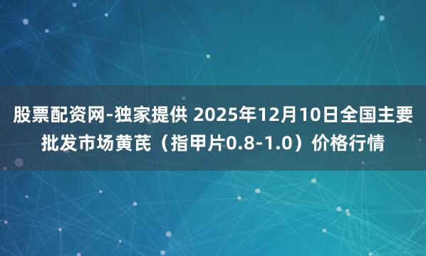 股票配资网-独家提供 2025年12月10日全国主要批发市场黄芪（指甲片0.8-1.0）价格行情
