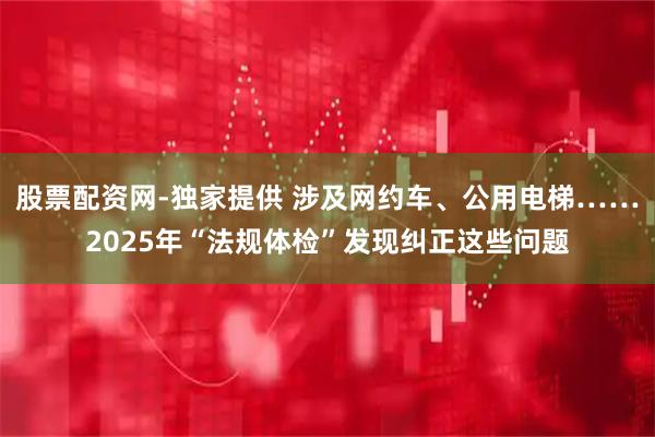 股票配资网-独家提供 涉及网约车、公用电梯……2025年“法规体检”发现纠正这些问题