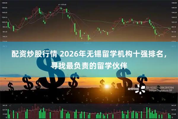 配资炒股行情 2026年无锡留学机构十强排名，寻找最负责的留学伙伴