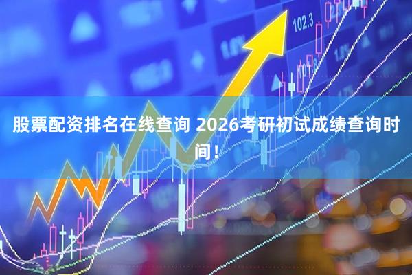 股票配资排名在线查询 2026考研初试成绩查询时间！