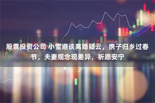 股票投资公司 小雪避谈离婚疑云，携子归乡过春节，夫妻观念现差异，祈愿安宁