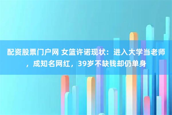 配资股票门户网 女篮许诺现状：进入大学当老师，成知名网红，39岁不缺钱却仍单身