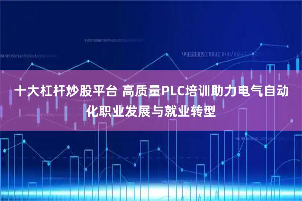 十大杠杆炒股平台 高质量PLC培训助力电气自动化职业发展与就业转型