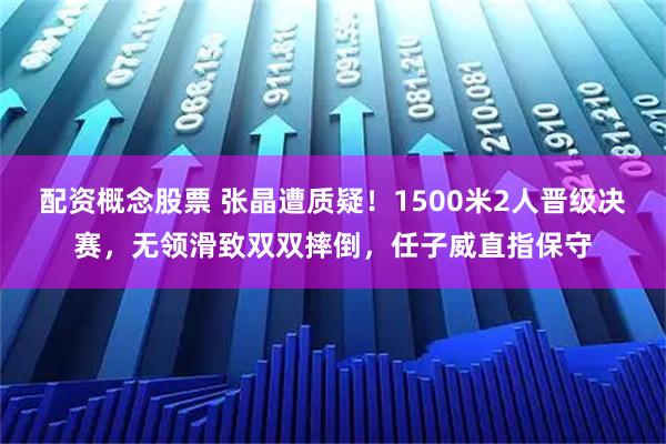 配资概念股票 张晶遭质疑！1500米2人晋级决赛，无领滑致双双摔倒，任子威直指保守