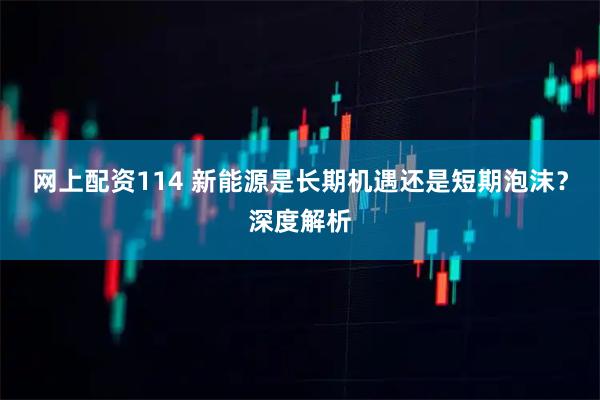 网上配资114 新能源是长期机遇还是短期泡沫？深度解析