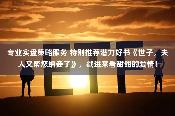 专业实盘策略服务 特别推荐潜力好书《世子，夫人又帮您纳妾了》，戳进来看甜甜的爱情！