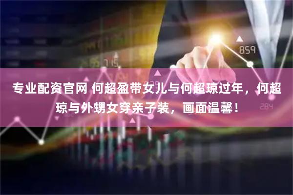 专业配资官网 何超盈带女儿与何超琼过年，何超琼与外甥女穿亲子装，画面温馨！