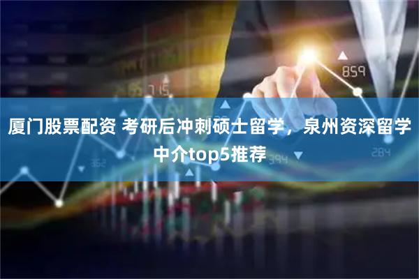 厦门股票配资 考研后冲刺硕士留学，泉州资深留学中介top5推荐