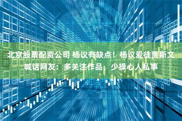 北京股票配资公司 杨议有缺点！杨议爱徒贾斯文喊话网友：多关注作品，少操心人私事