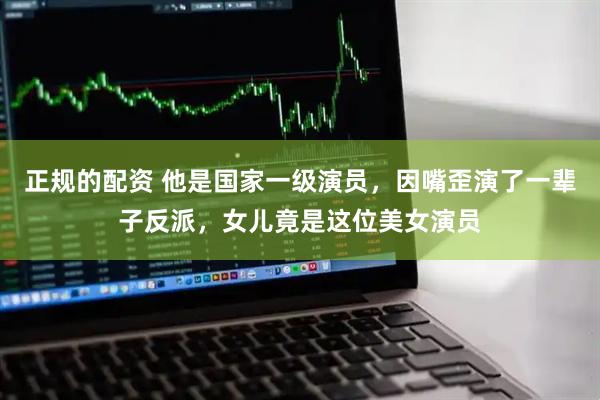 正规的配资 他是国家一级演员，因嘴歪演了一辈子反派，女儿竟是这位美女演员