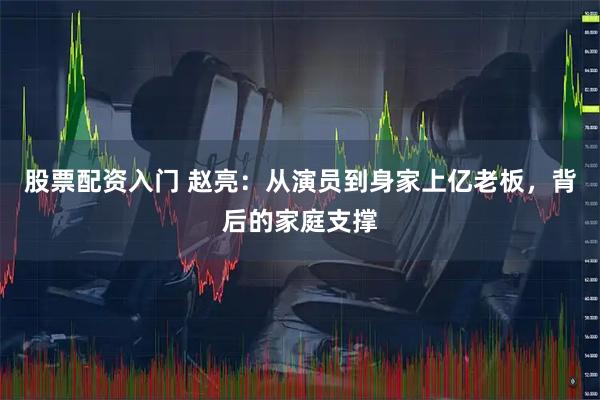 股票配资入门 赵亮：从演员到身家上亿老板，背后的家庭支撑