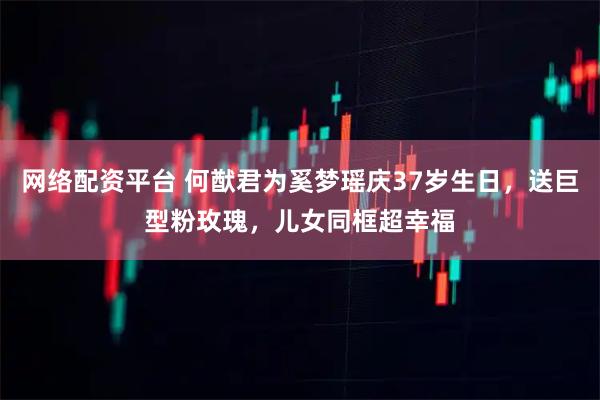 网络配资平台 何猷君为奚梦瑶庆37岁生日，送巨型粉玫瑰，儿女同框超幸福