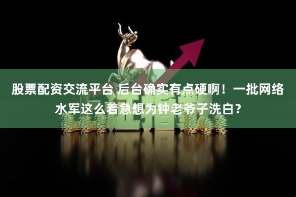 股票配资交流平台 后台确实有点硬啊！一批网络水军这么着急想为钟老爷子洗白？