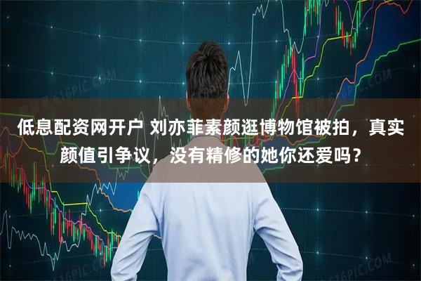 低息配资网开户 刘亦菲素颜逛博物馆被拍，真实颜值引争议，没有精修的她你还爱吗？