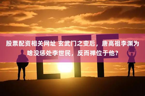 股票配资相关网址 玄武门之变后，唐高祖李渊为啥没惩处李世民，反而禅位于他？