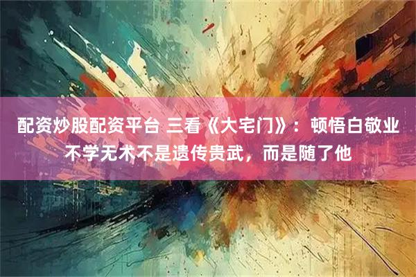 配资炒股配资平台 三看《大宅门》：顿悟白敬业不学无术不是遗传贵武，而是随了他