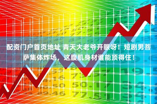 配资门户首页地址 青天大老爷开眼呀！短剧男菩萨集体炸场，这腹肌身材谁能顶得住！