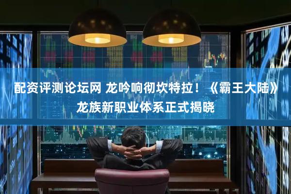 配资评测论坛网 龙吟响彻坎特拉！《霸王大陆》龙族新职业体系正式揭晓