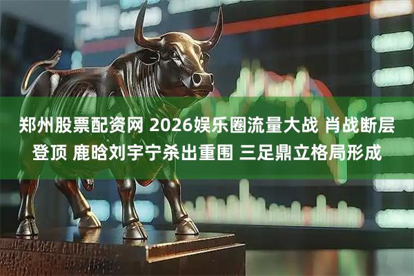 郑州股票配资网 2026娱乐圈流量大战 肖战断层登顶 鹿晗刘宇宁杀出重围 三足鼎立格局形成