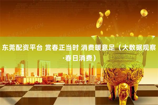 东莞配资平台 赏春正当时 消费暖意足（大数据观察·春日消费）