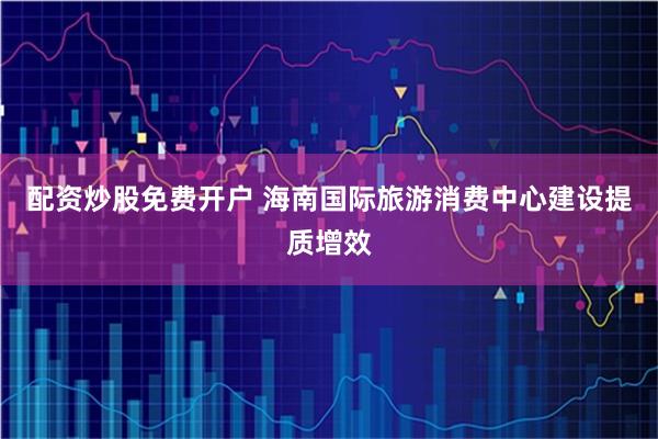 配资炒股免费开户 海南国际旅游消费中心建设提质增效